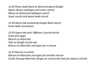 12.42 Places book back on desk and opens Google
Opens library catalogue and enters search
Moves to Advanced catalogue search
Scans results and opens book record
12.44 Opens tab containing Google Book search
Scans table of contents
12.45 Opens tab with ‘different’ journal article
Scans first page
Returns to Word doc
Flips to Google results tab
Returns to Word doc and types for a minute
12.47 Returns to article
Returns to Word doc and types for another minute
Scrolls through Word doc (finger on screen) this lasts for about a minute
 