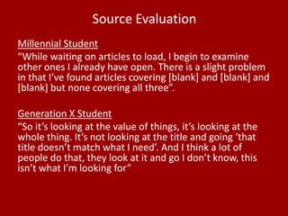 Source Evaluation
Millennial Student
“While waiting on articles to load, I begin to examine
other ones I already have open. There is a slight problem
in that I’ve found articles covering [blank] and [blank] and
[blank] but none covering all three”.
Generation X Student
“So it’s looking at the value of things, it’s looking at the
whole thing. It’s not looking at the title and going ‘that
title doesn’t match what I need’. And I think a lot of
people do that, they look at it and go I don’t know, this
isn’t what I’m looking for”
 