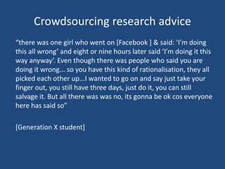 Crowdsourcing research advice
“there was one girl who went on [Facebook ] & said: ‘I’m doing
this all wrong’ and eight or nine hours later said ‘I’m doing it this
way anyway’. Even though there was people who said you are
doing it wrong... so you have this kind of rationalisation, they all
picked each other up...I wanted to go on and say just take your
finger out, you still have three days, just do it, you can still
salvage it. But all there was was no, its gonna be ok cos everyone
here has said so”
[Generation X student]
 