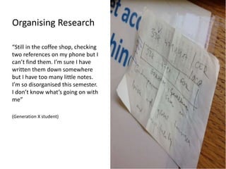 Organising Research
“Still in the coffee shop, checking
two references on my phone but I
can’t find them. I’m sure I have
written them down somewhere
but I have too many little notes.
I’m so disorganised this semester.
I don’t know what’s going on with
me”
(Generation X student)
 