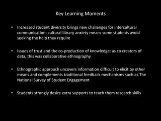 Key Learning Moments
• Increased student diversity brings new challenges for intercultural
communication: cultural library anxiety means some students avoid
seeking the help they require
• Issues of trust and the co-production of knowledge: as co creators of
data, this was collaborative ethnography
• Ethnographic approach uncovers information difficult to elicit by other
means and complements traditional feedback mechanisms such as The
National Survey of Student Engagement
• Students strongly desire extra supports to teach them research skills
 