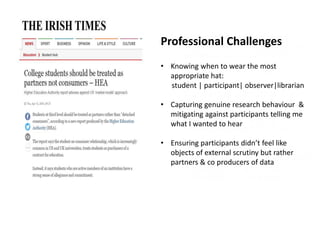 Professional Challenges
• Knowing when to wear the most
appropriate hat:
student | participant| observer|librarian
• Capturing genuine research behaviour &
mitigating against participants telling me
what I wanted to hear
• Ensuring participants didn’t feel like
objects of external scrutiny but rather
partners & co producers of data
 