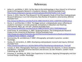 References
• Asher, A., and Miller, S. 2011. So You Want to Do Anthropology in Your Library? or A Practical
Guide to Ethnographic Research in Academic Libraries. [Online] Available from:
http://www.erialproject.org/wp-content/uploads/2011/03/Toolkit-3.22.11.pdf
• Dunne, S. 2016. How Do They Research? An Ethnographic Study of Final Year Undergraduate
Research Behaviour in an Irish University. New Review of Academic Librarianship. [Online]
Available from:
http://www.tandfonline.com/doi/full/10.1080/13614533.2016.1168747#.V1GW1vkrLcs
• Dunne, S. and Sheridan, V. 2012. The bigger picture: undergraduate voices reflecting on
academic transition in an Irish university. Innovations in Education and Teaching
International, 49(3), pp. 237-247. [Online] Available from:
http://www.tandfonline.com/doi/full/10.1080/14703297.2012.703019#abstract
• Fried Foster, N. and Gibbons, S. 2007. Studying Students: The Undergraduate Research
Project at the University of Rochester. [Online] Available from:
http://www.ala.org/acrl/sites/ala.org.acrl/files/content/publications/booksanddigitalresourc
es/digital/Foster-Gibbons_cmpd.pdf
• Hammersley, M. and Atkinson, P. 2007. Ethnography: principles in practice. London:
Routledge.
• Healey, M. and Jenkins, A. 2009. Developing undergraduate research and inquiry. [Online]
Available from:
https://www.heacademy.ac.uk/sites/default/files/developingundergraduate_final.pdf
• Lanclos, D. 2015. Ethnographic Techniques and New Visions for Libraries, in Library Analytics
and Metrics: Using Data to Drive Decisions and Services. Ed. Ben Showers. London: Facet
Publishing, pp. 96-107.
• Priestner, A. and Borg, M. 2016. User Experience in Libraries: Applying Ethnography and User
Centred Design. London: Routledge.
 