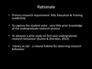 Rationale
• Primary research requirement: MSc Education & Training
Leadership
• To capture the student voice - very little prior knowledge
of the undergraduate research process
• To advance a prior study on first year undergraduate
research behaviour (Dunne & Sheridan, 2012)
• ‘Library as lab’ - a natural habitat for observing research
behaviour
 
