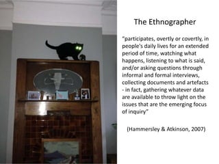 The Ethnographer
“participates, overtly or covertly, in
people's daily lives for an extended
period of time, watching what
happens, listening to what is said,
and/or asking questions through
informal and formal interviews,
collecting documents and artefacts
- in fact, gathering whatever data
are available to throw light on the
issues that are the emerging focus
of inquiry”
(Hammersley & Atkinson, 2007)
 