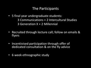 The Participants
• 5 final year undergraduate students:
3 Communications + 2 Intercultural Studies
3 Generation X + 2 Millennial
• Recruited through lecture call; follow on emails &
flyers
• Incentivised participation through offer of
dedicated consultation & on the fly advice
• 6 week ethnographic study
 
