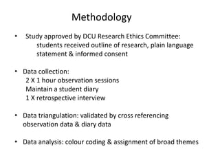 Methodology
• Study approved by DCU Research Ethics Committee:
students received outline of research, plain language
statement & informed consent
• Data collection:
2 X 1 hour observation sessions
Maintain a student diary
1 X retrospective interview
• Data triangulation: validated by cross referencing
observation data & diary data
• Data analysis: colour coding & assignment of broad themes
 
