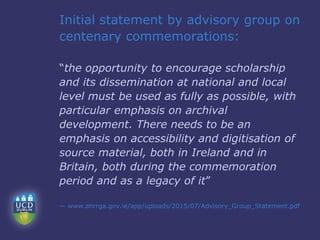 Initial statement by advisory group on
centenary commemorations:
“the opportunity to encourage scholarship
and its dissemination at national and local
level must be used as fully as possible, with
particular emphasis on archival
development. There needs to be an
emphasis on accessibility and digitisation of
source material, both in Ireland and in
Britain, both during the commemoration
period and as a legacy of it”
— www.ahrrga.gov.ie/app/uploads/2015/07/Advisory_Group_Statement.pdf
 