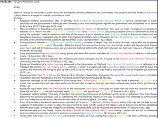 P7/B/284 January–November 1923
295pp
Material relating to the arrest of Liam Deasy and subsequent amnesty offered by the Government. File contains material written in shorthand
(c8pp). Material arranged in reverse chronological order.
Includes:
 Telegraph entitled 'proclamation offer of amnesty' from Risteard O Maolchatha [Richard Mulcahy], General Commander in Chief,
notifying that the government is willing to offer amnesty to any man holding arms against the government who surrenders on or before
18 February 1923 (9 February 1923, 4pp).
 Material relating to Republican prisoners, including Éamon de Valera, in Kilmainham Jail, such as typed excerpts of conversations
between Dr H. Moore and the hunger strikers [Austin] Stack and [Thomas] Derrig discussing probable terms of settlement as well as
noting the prisoners' medical conditions and that of the prison; a list of questions from M[ulcahy] to put to Éamon de Valera and the
Republican Executive; typescript copy of letter from Padraig O' Ruitleis, Acting President, to Maire Nic Suibhne [Mary MacSwiney], with
answers to the aforementioned questions (18 November 1923, 1p) (November 1923, 58pp).
 Correspondence between A. Ó Raithile [Prof. Alfred O'Rahilly], University College Cork, and Richard Mulcahy, urging Mulcahy to release
untried political prisoners by 1st December. O'Rahilly writes that any deaths arising from the hunger strikes will 'revolutionize Ireland
once more, and will let loose passions and unreasoning national sentiments which will endanger our hard-won measure of freedom' (8
November 1923, 2pp).
 Copy memorandum from Eoin MacNeill noting points discussed with certain members of Cumann na nGaedheal in relation to the peace
treaty (13 November 1923, 3pp).
 Typescript copy of interview between the President and Donal Hannigan and M. J. Burke of the Neutral I.R.A. Members' Association
concerning reaching a truce (27 February 1923, 9pp).
 Typescript translation of a cypher message addressed to the Commander in Chief and Major General [Micheal] Brennan in reference to a
message delivered by Rev. Dr. Murphy O.S.A., Limerick, in which it is expressed that Daniel Breen and Jeremiah Kiely wish to leave the
country and that they are willing to give up their arms to do so. Murphy asks that Breen's 'past service' not be forgotten (28 February
1923, 1p).
 Typescript letter from M. J. Burke, the Neutral I.R.A. Member's Association discussing the terms for a one month truce to facilitate
negotiation between Republicans and the Provisional Government (16 February 1923, 2pp).
 Typescript message to the Commander-in-Chief noting that Thomas Barry, 'Irregular leader', has made a personal peace offer. It is
hoped that no executions will take place before the formal offer is made as this will most likely collapse their peace efforts (19 February
1923, 1p).
 Typescript copy letter from Sean McSweeney to the imprisoned Liam Deasy conveying his hopes that the fight will continue and that
there will not be a truce. He also notes that many 'Free Staters' are against the executions (5 February 1923, 4pp).
 Newspaper cutting entitled 'Interests of freedom not served by continuance of hostilities' which prints a statement from Liam Deasy
explaining his personal position, such as addressing the circumstances leading to his stay of execution, his attempts to communicate
with his colleagues on the Army Executive and his views on achieving peace (not dated, 2pp).
 Form of undertaking signed by twenty-seven members of Faheeran, 1st Battalion, Athlone Brigade stating that they will not take up any
weapons of destruction in order to allow the Government to carry out the work of the Nation, and to prevent any further bloodshed
between both sides. It notes the weapons surrendered, including items such as revolvers and bomb shells (6 February 1923, 2pp).
 Handwritten note by Liam Deasy, Borstal Barracks, Clonmel, to Major General John T. Prout stating 'I accept and will aid in immediate
and unconditional surrender of all arms and men as required by Gen[eral] Mulcahy' (27 January 1923, 1p).
 Handwritten note from [Richard Mulcahy], Commander-in-Chief, to Prout, noting that a stay of execution has been confirmed, possibly
 