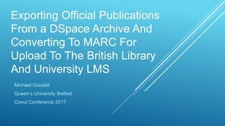 Exporting Official Publications
From a DSpace Archive And
Converting To MARC For
Upload To The British Library
And University LMS
Michael Goodall
Queen’s University Belfast
Conul Conference 2017
 