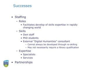 Successes
• Staffing
– Roles
• Facilitates develop of skills expertise in rapidly
changing world
– Skills
• Own staff
• PhD students
• External “Digital Humanities” consultant
– Cannot always be developed through re-skilling
– May not necessarily require a library qualification
– Expertise
• Specialists
• Services
• Partnerships
 