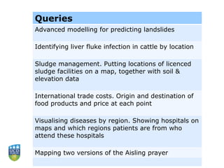 Queries
Advanced modelling for predicting landslides
Identifying liver fluke infection in cattle by location
Sludge management. Putting locations of licenced
sludge facilities on a map, together with soil &
elevation data
International trade costs. Origin and destination of
food products and price at each point
Visualising diseases by region. Showing hospitals on
maps and which regions patients are from who
attend these hospitals
Mapping two versions of the Aisling prayer
 
