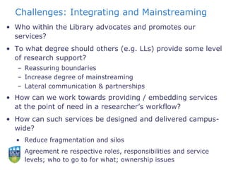 Challenges: Integrating and Mainstreaming
• Who within the Library advocates and promotes our
services?
• To what degree should others (e.g. LLs) provide some level
of research support?
– Reassuring boundaries
– Increase degree of mainstreaming
– Lateral communication & partnerships
• How can we work towards providing / embedding services
at the point of need in a researcher’s workflow?
• How can such services be designed and delivered campus-
wide?
• Reduce fragmentation and silos
• Agreement re respective roles, responsibilities and service
levels; who to go to for what; ownership issues
 