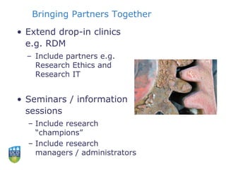 Bringing Partners Together
• Extend drop-in clinics
e.g. RDM
– Include partners e.g.
Research Ethics and
Research IT
• Seminars / information
sessions
– Include research
“champions”
– Include research
managers / administrators
 