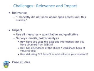 Challenges: Relevance and Impact
• Relevance
– “I honestly did not know about open access until this
survey.”
• Impact
– Use all measures – quantitative and qualitative
– Surveys, emails, twitter analysis
• How have you used the data and information that you
have obtained from ISSDA?
• How has attendance at the clinics / workshops been of
value to you?
• How did using GIS benefit or add value to your research?
• Case studies
 