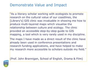 Demonstrate Value and Impact
“As a literary scholar working with ecologists to promote
research on the cultural value of our coastlines, the
[Library’s] GIS clinic was invaluable in showing me how to
produce multi-layered maps which visualise the
relationship between culture and ecology. The clinic
provided an accessible step-by-step guide to GIS
mapping, a tool which is very rarely used in my discipline.
The maps I have made as a direct result of the clinic have
already been used in conference presentations and
research funding applications, and have helped to make
my research more accessible to scholars outside my field.”
(Prof. John Brannigan, School of English, Drama & Film)
 