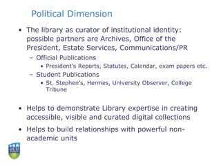 Political Dimension
• The library as curator of institutional identity:
possible partners are Archives, Office of the
President, Estate Services, Communications/PR
– Official Publications
• President’s Reports, Statutes, Calendar, exam papers etc.
– Student Publications
• St. Stephen’s, Hermes, University Observer, College
Tribune
• Helps to demonstrate Library expertise in creating
accessible, visible and curated digital collections
• Helps to build relationships with powerful non-
academic units
 
