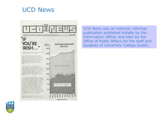 UCD News
UCD News was an internal, informal
publication published initially by the
Information Officer and later by the
Office of Public Affairs for the staff and
students of University College Dublin.
 