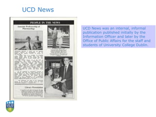 UCD News
UCD News was an internal, informal
publication published initially by the
Information Officer and later by the
Office of Public Affairs for the staff and
students of University College Dublin.
 
