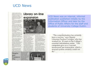 UCD News
UCD News was an internal, informal
publication published initially by the
Information Officer and later by the
Office of Public Affairs for the staff and
students of University College Dublin.
 