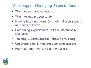 Challenges: Managing Expectations
• What we can and cannot do
• What we expect you to do
• Moving into new areas (e.g. digital tools) where
no dedicated staff
• Combining experimental with sustainable &
scaleable
• Training v. consultations (showing v. doing)
• Understanding & meeting user expectations
• Prioritisation – we can’t do everything
 