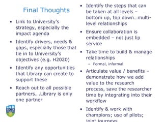 Final Thoughts
• Link to University’s
strategy, especially the
impact agenda
• Identify drivers, needs &
gaps, especially those that
tie in to University’s
objectives (e.g. H2020)
• Identify any opportunities
that Library can create to
support these
• Reach out to all possible
partners….Library is only
one partner
• Identify the steps that can
be taken at all levels –
bottom up, top down…multi-
level relationships
• Ensure collaboration is
embedded – not just lip
service
• Take time to build & manage
relationships
– Formal, informal
• Articulate value / benefits –
demonstrate how we add
value to the research
process, save the researcher
time by integrating into their
workflow
• Identify & work with
champions; use of pilots;
 