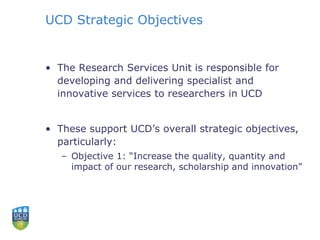 UCD Strategic Objectives
• The Research Services Unit is responsible for
developing and delivering specialist and
innovative services to researchers in UCD
• These support UCD’s overall strategic objectives,
particularly:
– Objective 1: “Increase the quality, quantity and
impact of our research, scholarship and innovation”
 