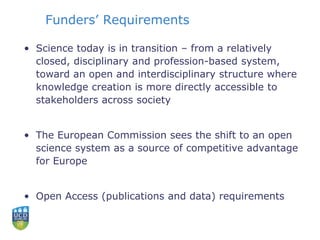 Funders’ Requirements
• Science today is in transition – from a relatively
closed, disciplinary and profession-based system,
toward an open and interdisciplinary structure where
knowledge creation is more directly accessible to
stakeholders across society
• The European Commission sees the shift to an open
science system as a source of competitive advantage
for Europe
• Open Access (publications and data) requirements
 