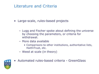 Literature and Criteria
• Large-scale, rules-based projects
– Lugg and Fischer spoke about defining the universe
by choosing the parameters, or criteria for
withdrawal.
– More data available
• Comparisons to other institutions, authoritative lists,
HaithiTrust, etc.
– Weed at scale (in theory)
• Automated rules-based criteria - GreenGlass
 