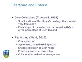 Literature and Criteria
• Core Collections (Trueswell, 1964)
– Small portion of the library’s holdings that circulate
very frequently
– Percentage of the collection that would satisfy a
given percentage of user demand
• Rightsizing (Ward, 2015)
– Core collection
– Systematic, rules-based approach
– Shapes collection to user needs
– Providing access v. ownership
– Collaborative collection management
 