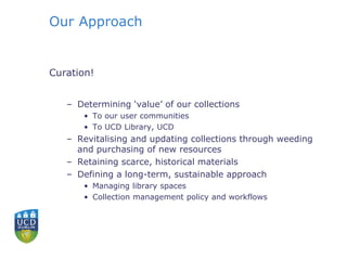 Our Approach
Curation!
– Determining ‘value’ of our collections
• To our user communities
• To UCD Library, UCD
– Revitalising and updating collections through weeding
and purchasing of new resources
– Retaining scarce, historical materials
– Defining a long-term, sustainable approach
• Managing library spaces
• Collection management policy and workflows
 