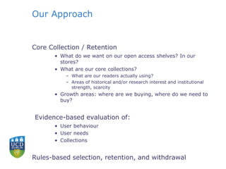 Our Approach
Core Collection / Retention
• What do we want on our open access shelves? In our
stores?
• What are our core collections?
– What are our readers actually using?
– Areas of historical and/or research interest and institutional
strength, scarcity
• Growth areas: where are we buying, where do we need to
buy?
Evidence-based evaluation of:
• User behaviour
• User needs
• Collections
Rules-based selection, retention, and withdrawal
 