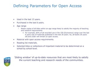 Defining Parameters for Open Access
• Used in the last 13 years.
• Purchased in the last 6 years.
• Age range
– Retain copies of all titles within an age range likely to satisfy the majority of teaching
and research requirements.
• For example, 85% of all recorded use in the 330 (Economics) range over the last
6 years was of materials published in the last 26 years. So, all books 26 years
old and under will remain on open access.
• Material with open access requirements.
• Reading list materials.
• Selected titles or collections of important material to be determined on a
school by school level.
‘Sliding window’ of up-to-date resources that are most likely to satisfy
the current teaching and research needs of the communities.
 