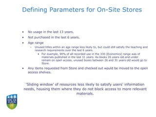 Defining Parameters for On-Site Stores
• No usage in the last 13 years.
• Not purchased in the last 6 years.
• Age range
– Unused titles within an age range less likely to, but could still satisfy the teaching and
research requirements over the last 6 years.
• For example, 90% of all recorded use in the 330 (Economics) range was of
materials published in the last 31 years. As books 26 years old and under
remain on open access, unused books between 26 and 31 years old would go to
Store.
• Any items requested from Store and checked out would be moved to the open
access shelves.
‘Sliding window’ of resources less likely to satisfy users’ information
needs, housing them where they do not block access to more relevant
materials.
 