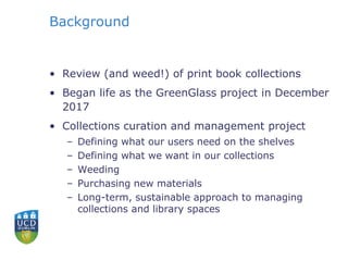Background
• Review (and weed!) of print book collections
• Began life as the GreenGlass project in December
2017
• Collections curation and management project
– Defining what our users need on the shelves
– Defining what we want in our collections
– Weeding
– Purchasing new materials
– Long-term, sustainable approach to managing
collections and library spaces
 