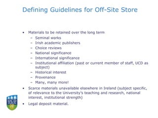 Defining Guidelines for Off-Site Store
• Materials to be retained over the long term
– Seminal works
– Irish academic publishers
– Choice reviews
– National significance
– International significance
– Institutional affiliation (past or current member of staff, UCD as
subject)
– Historical interest
– Provenance
– Many, many more!
• Scarce materials unavailable elsewhere in Ireland (subject specific,
of relevance to the University’s teaching and research, national
interest, institutional strength)
• Legal deposit material.
 