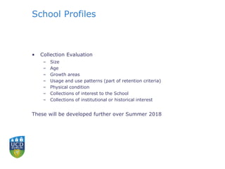 School Profiles
• Collection Evaluation
– Size
– Age
– Growth areas
– Usage and use patterns (part of retention criteria)
– Physical condition
– Collections of interest to the School
– Collections of institutional or historical interest
These will be developed further over Summer 2018
 