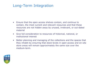 Long-Term Integration
• Ensure that the open access shelves contain, and continue to
contain, the most current and relevant resources and that these
resources are not hidden away by unused, irrelevant, or out-dated
material
• Give full consideration to resources of historical, national, or
institutional interest
• Better planning and managing of the collections and the spaces that
they inhabit by ensuring that stock levels in open access and on-site
store areas will remain approximately the same size over the
medium-term.
 