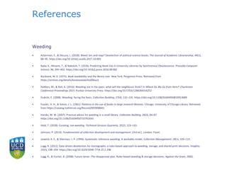 References
Weeding
• Ackerman, E., & DeLuca, L. (2018). Weed ’em and reap? Deselection of political science books. The Journal of Academic Librarianship, 44(1),
88–95. https://doi.org/10.1016/j.acalib.2017.10.003
• Baba, K., Minami, T., & Nakatoh, T. (2016). Predicting Book Use in University Libraries by Synchronous Obsolescence. Procedia Computer
Science, 96, 395–402. https://doi.org/10.1016/j.procs.2016.08.082
• Buckland, M. K. (1975). Book availability and the library user. New York: Pergamon Press. Retrieved from
https://archive.org/details/bookavailability00buck
• DeMars, M., & Roll, A. (2016). Weeding out in the open: what will the neighbours think? In Where Do We Go from Here?: Charleston
Conference Proceedings 2015. Purdue University Press. https://doi.org/10.5703/1288284316252
• Dubicki, E. (2008). Weeding: facing the fears. Collection Building, 27(4), 132–135. https://doi.org/10.1108/01604950810913689
• Fussler, H. H., & Simon, J. L. (1961). Patterns in the use of books in large research libraries. Chicago: University of Chicago Library. Retrieved
from https://catalog.hathitrust.org/Record/003908643
• Handis, M. W. (2007). Practical advice for weeding in a small library. Collection Building, 26(3), 84–87.
https://doi.org/10.1108/01604950710761643
• Held, T. (2018). Curating, not weeding. Technical Services Quarterly, 35(2), 133–143.
• Johnson, P. (2014). Fundamentals of collection development and management. (3rd ed.). London: Facet.
• Joswick, K. E., & Stierman, J. P. (1994). Systematic reference weeding: A workable model. Collection Management, 18(1), 103–115.
• Lugg, R. (2012). Data-driven deselection for monographs: a rules-based approach to weeding, storage, and shared print decisions. Insights,
25(2), 198–204. https://doi.org/10.1629/2048-7754.25.2.198
• Lugg, R., & Fischer, R. (2008). Future tense--The disapproval plan: Rules-based weeding & storage decisions. Against the Grain, 20(6).
 