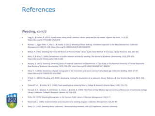 References
Weeding, cont’d
• Lugg, R., & Fischer, R. (2013). Future tense--doing what’s obvious: Library space and the fat smoker. Against the Grain, 21(1), 47.
https://doi.org/10.7771/2380-176X.2530
• McHale, C., Egger-Sider, F., Fluk, L., & Ovadia, S. (2017). Weeding without walking: a mediated approach to list-based deselection. Collection
Management, 42(2), 92–108. https://doi.org/10.1080/01462679.2017.1318729
• McKee, P. (1981). Weeding the Forest Hill Branch of Toronto Public Library by the Slote Method: A Test Case. Library Research, 3(3), 283–301.
• Metz, P., & Gray, C. (2005). Perspectives on public relations and library weeding. The Journal of Academic Librarianship, 31(3), 273–279.
https://doi.org/10.1016/j.acalib.2005.01.005
• Murphy, E. (2013). Assessing University Library Print Book Collections and Deselection: A Case Study at The National University of Ireland Maynooth.
New Review of Academic Librarianship, 19(3), 256–273. https://doi.org/10.1080/13614533.2013.808252
• Oliva, V. T. (2016). Deselection of print monographs in the humanities and social sciences in the digital age. Collection Building, 35(2), 37–47.
https://doi.org/10.1108/CB-02-2016-0002
• O’Neill, J. L. (2016). Weeding with ADDIE: developing training for deselection at an adacemic library. Reference & User Services Quarterly, 56(2), 108–
115.
• Osheroff, S. K., & Knittel, M. C. (1990). Team weeding in a university library. College & Research Libraries News, 51(8), 723–725.
• Perrault, A. H., Madaus, R., Armbrister, A., Dixon, J., & Smith, R. (1999). The Effects of High Median Age on Currency of Resources in Community College
Library Collections. College & Research Libraries, 60, 316–339.
• Poller, M. (1976). Weeding Monographs in the Harrison Public Library. Collection Management, 1(1), 6–7.
• Reed-Scott, J. (1985). Implementation and evaluation of a weeding program. Collection Management, 7(2), 59–67.
• Slote, S. J. (1997). Weeding library collections : library weeding methods. (4th ed.). Englewood: Libraries Unlimited.
 