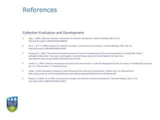 References
Collection Evaluation and Development
• Agee, J. (2005). Collection evaluation: a foundation for collection development. Collection Building, 24(3), 92–95.
http://dx.doi.org/10.1108/01604950510608267
• Borin, J., & Yi, H. (2008). Indicators for collection evaluation: a new dimensional framework. Collection Building, 27(4), 136–143.
https://doi.org/10.1108/01604950810913698
• Bushing, M. C. (2001). The evolution of conspectus practice in libraries: the beginnings and the present applications. In CASLIN 2001: Popis a
zpřístupnění dokumentů : nová výzva. Czech Republic: Czech and Slovak Library Information Network. Retrieved from
http://klement.nkp.cz/Caslin/caslin01/sbornik/conspectus.html
• Calvert, P. J. (1997). Collection development and performance measurement. In Collection Management for the 21st Century: A Handbook for Librarians
(pp. 121–133). Westport, CT: Greenwood Press.
• Chipp, J. (2018). Developing a collections review framework at the University of Southampton. SCONUL Focus, 70. Retrieved from
https://www.sconul.ac.uk/sites/default/files/documents/28.Developing%20a%20collections%20review.pdf
• Rowley, G., & Black, W. K. (1996). Consequences of change: the evolution of collection development. Collection Building, 15(2), 22–30.
https://doi.org/10.1108/01604959610113879
 