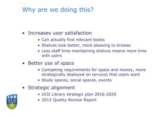 Why are we doing this?
• Increases user satisfaction
• Can actually find relevant books
• Shelves look better, more pleasing to browse
• Less staff time maintaining shelves means more time
with users
• Better use of space
• Competing requirements for space and money, more
strategically deployed on services that users want
• Study spaces, social spaces, events
• Strategic alignment
• UCD Library strategic plan 2016-2020
• 2015 Quality Review Report
 