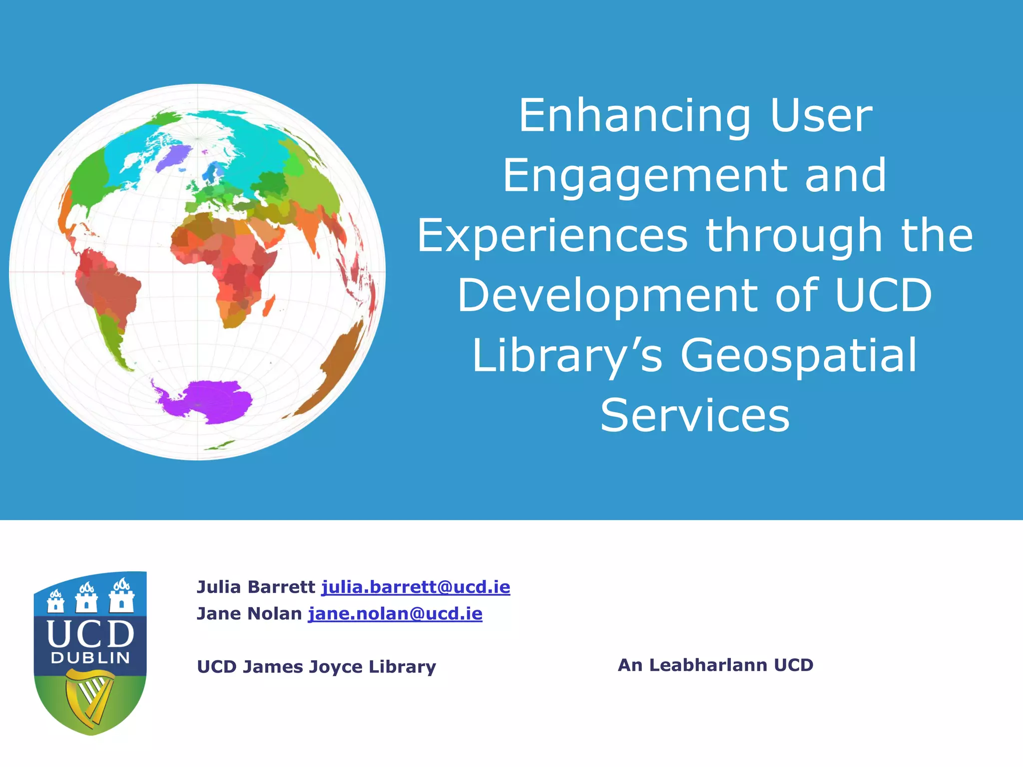 An Leabharlann UCD
Julia Barrett julia.barrett@ucd.ie
Jane Nolan jane.nolan@ucd.ie
UCD James Joyce Library
Enhancing User
Engagement and
Experiences through the
Development of UCD
Library’s Geospatial
Services
 