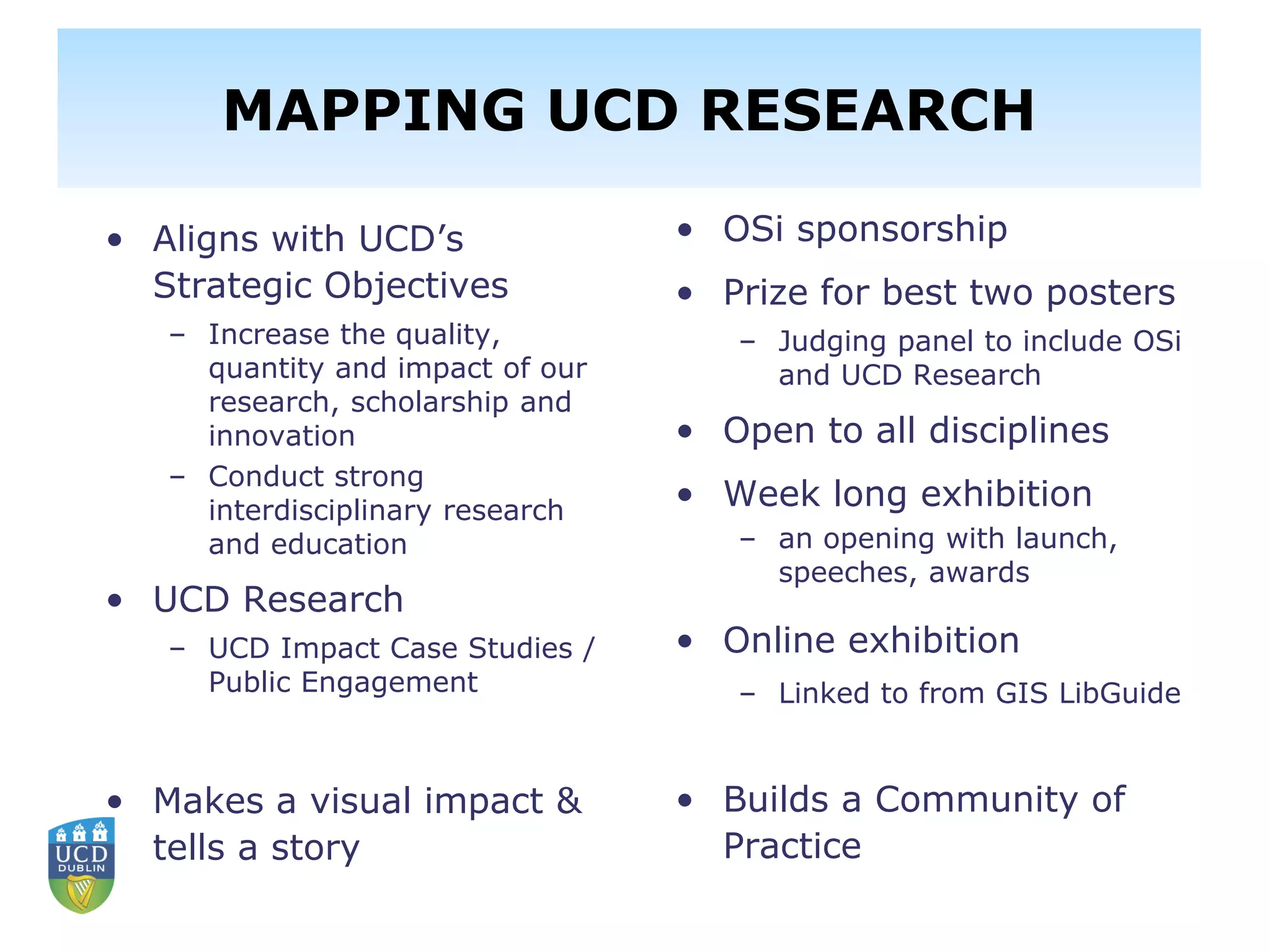 Library and School of Geography
Partnership – Mapping UCD Research
• Aligns with UCD’s
Strategic Objectives
– Increase the quality,
quantity and impact of our
research, scholarship and
innovation
– Conduct strong
interdisciplinary research
and education
• UCD Research
– UCD Impact Case Studies /
Public Engagement
• Makes a visual impact &
tells a story
• OSi sponsorship
• Prize for best two posters
– Judging panel to include OSi
and UCD Research
• Open to all disciplines
• Week long exhibition
– an opening with launch,
speeches, awards
• Online exhibition
– Linked to from GIS LibGuide
• Builds a Community of
Practice
MAPPING UCD RESEARCH
 