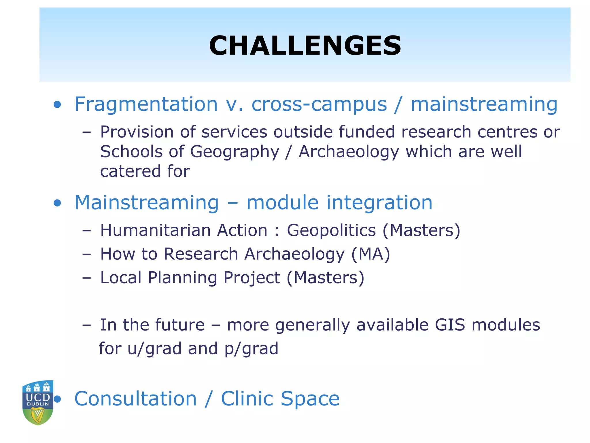 • Fragmentation v. cross-campus / mainstreaming
– Provision of services outside funded research centres or
Schools of Geography / Archaeology which are well
catered for
• Mainstreaming – module integration
– Humanitarian Action : Geopolitics (Masters)
– How to Research Archaeology (MA)
– Local Planning Project (Masters)
– In the future – more generally available GIS modules
for u/grad and p/grad
• Consultation / Clinic Space
CHALLENGES
 