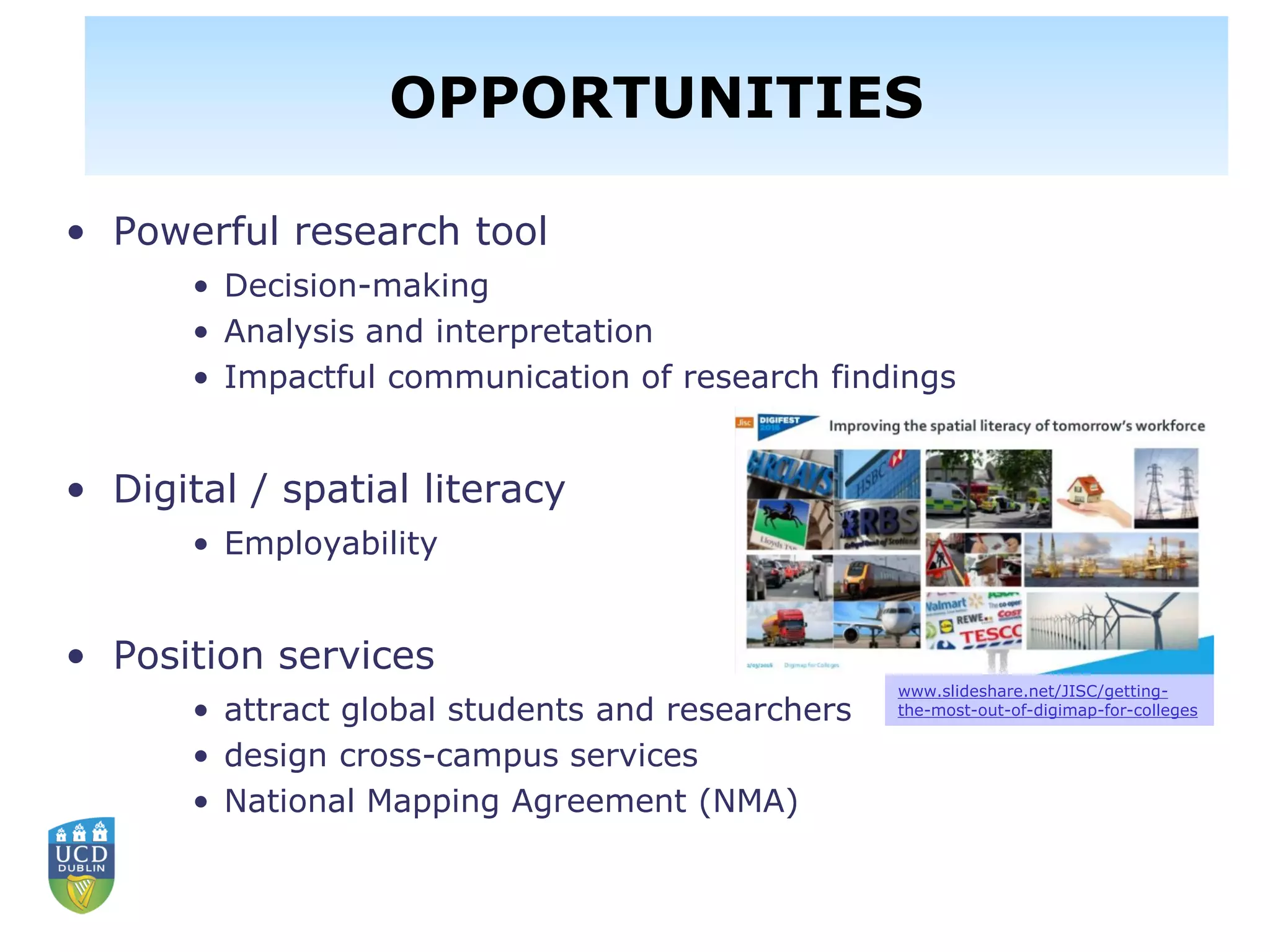 Opportunities…for enhancing user
engagement & experiences
• Powerful research tool
• Decision-making
• Analysis and interpretation
• Impactful communication of research findings
• Digital / spatial literacy
• Employability
• Position services
• attract global students and researchers
• design cross-campus services
• National Mapping Agreement (NMA)
www.slideshare.net/JISC/getting-
the-most-out-of-digimap-for-colleges
OPPORTUNITIES
 