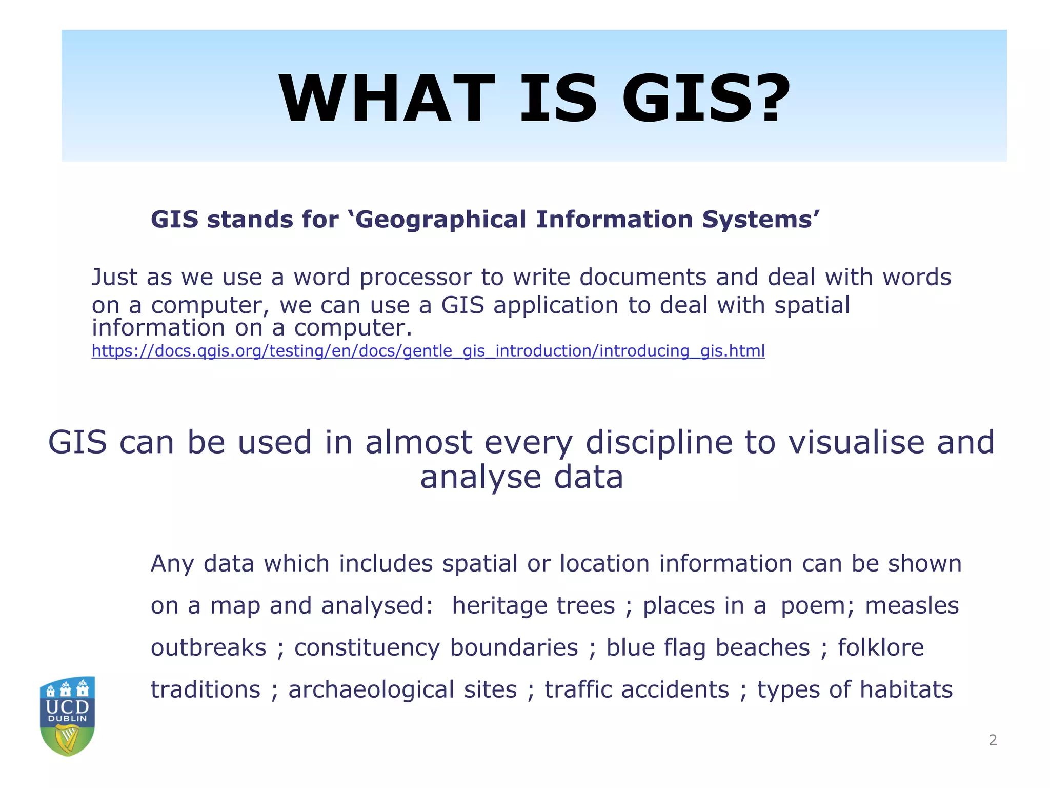 2
GIS stands for ‘Geographical Information Systems’
Just as we use a word processor to write documents and deal with words
on a computer, we can use a GIS application to deal with spatial
information on a computer.
https://docs.qgis.org/testing/en/docs/gentle_gis_introduction/introducing_gis.html
GIS can be used in almost every discipline to visualise and
analyse data
Any data which includes spatial or location information can be shown
on a map and analysed: heritage trees ; places in a poem; measles
outbreaks ; constituency boundaries ; blue flag beaches ; folklore
traditions ; archaeological sites ; traffic accidents ; types of habitats
WHAT IS GIS?
 