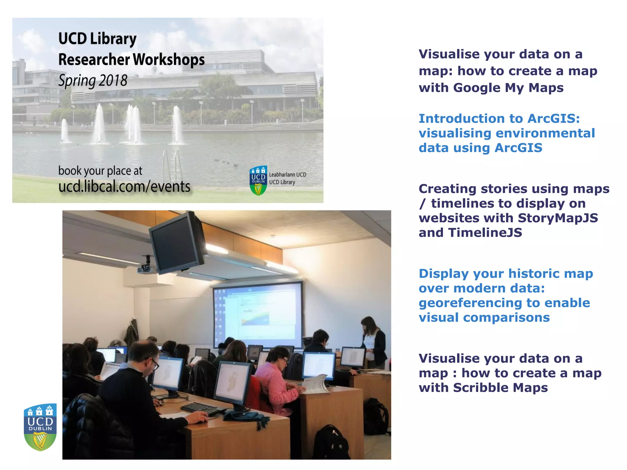 Visualise your data on a
map: how to create a map
with Google My Maps
Introduction to ArcGIS:
visualising environmental
data using ArcGIS
Creating stories using maps
/ timelines to display on
websites with StoryMapJS
and TimelineJS
Display your historic map
over modern data:
georeferencing to enable
visual comparisons
Visualise your data on a
map : how to create a map
with Scribble Maps
 