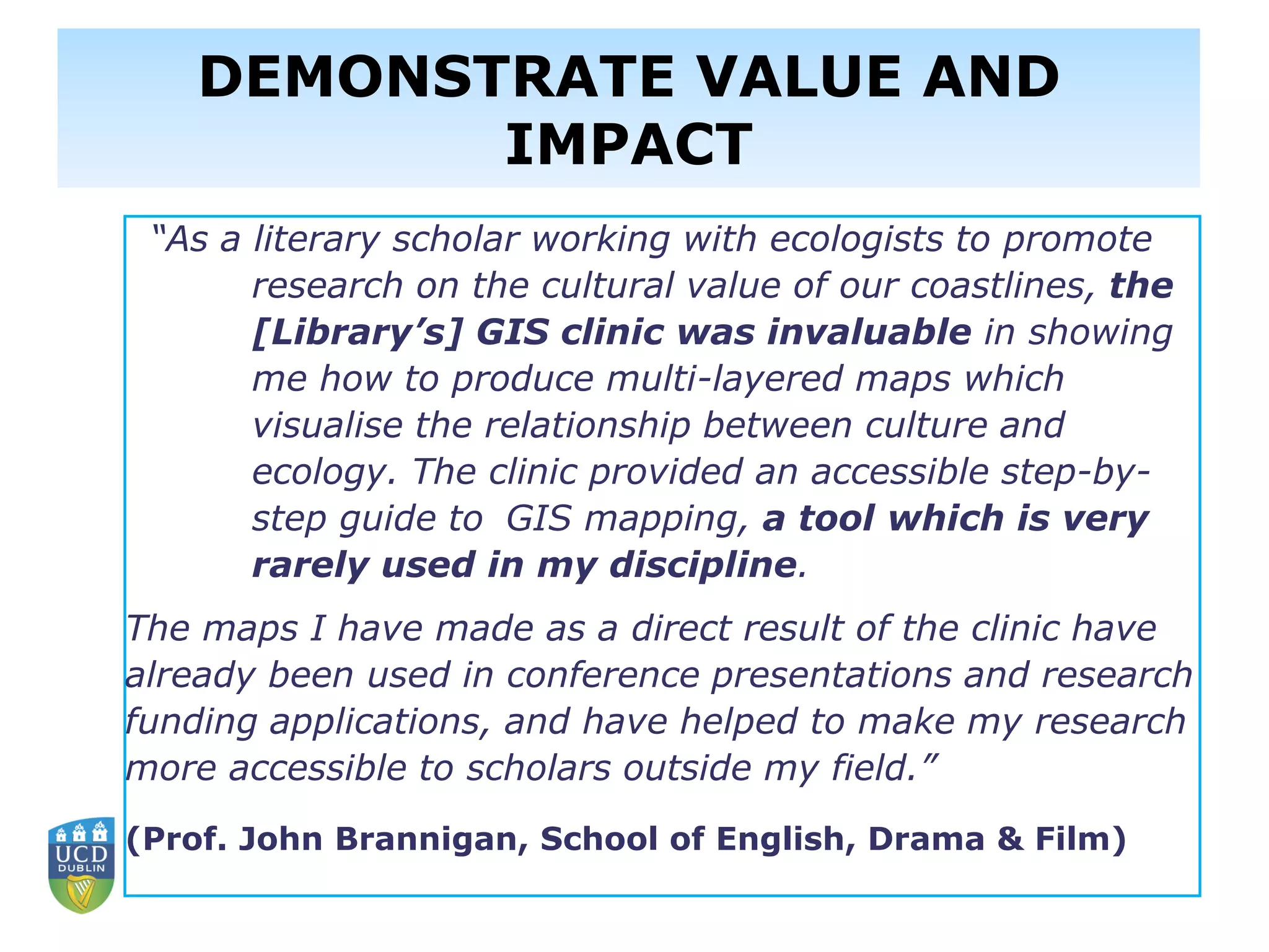 “As a literary scholar working with ecologists to promote
research on the cultural value of our coastlines, the
[Library’s] GIS clinic was invaluable in showing
me how to produce multi-layered maps which
visualise the relationship between culture and
ecology. The clinic provided an accessible step-by-
step guide to GIS mapping, a tool which is very
rarely used in my discipline.
The maps I have made as a direct result of the clinic have
already been used in conference presentations and research
funding applications, and have helped to make my research
more accessible to scholars outside my field.”
(Prof. John Brannigan, School of English, Drama & Film)
DEMONSTRATE VALUE AND
IMPACT
 