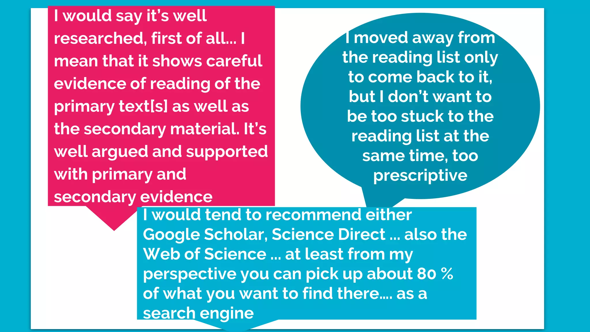 I moved away from
the reading list only
to come back to it,
but I don’t want to
be too stuck to the
reading list at the
same time, too
prescriptive
I would say it’s well
researched, first of all... I
mean that it shows careful
evidence of reading of the
primary text[s] as well as
the secondary material. It’s
well argued and supported
with primary and
secondary evidence
I would tend to recommend either
Google Scholar, Science Direct ... also the
Web of Science ... at least from my
perspective you can pick up about 80 %
of what you want to find there…. as a
search engine
 